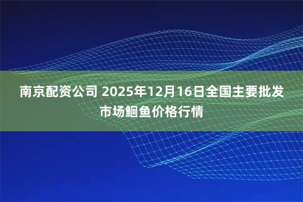 南京配资公司 2025年12月16日全国主要批发市场鮰鱼价格行情