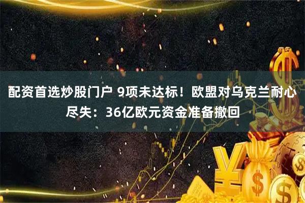 配资首选炒股门户 9项未达标！欧盟对乌克兰耐心尽失：36亿欧元资金准备撤回