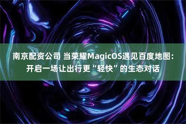 南京配资公司 当荣耀MagicOS遇见百度地图：开启一场让出行更“轻快”的生态对话